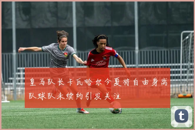 皇马队长卡瓦哈尔今夏将自由身离队球队未续约引发关注