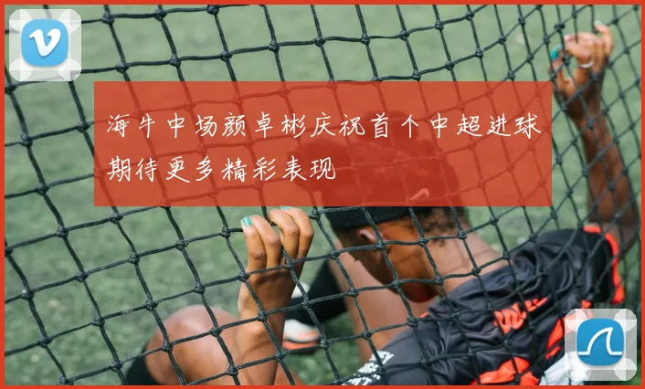 海牛中场颜卓彬庆祝首个中超进球期待更多精彩表现