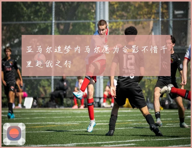 亚马尔追梦内马尔愿为合影不惜千里赴俄之行
