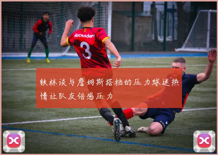 铁林谈与詹姆斯搭档的压力球迷热情让队友倍感压力
