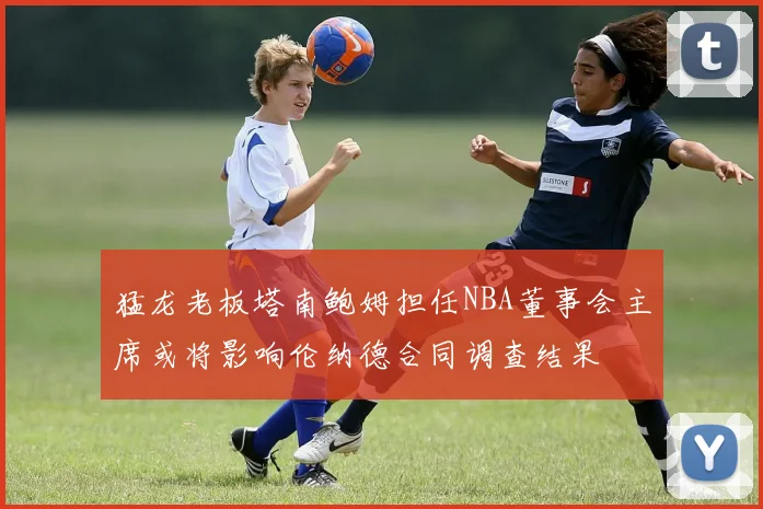 猛龙老板塔南鲍姆担任NBA董事会主席或将影响伦纳德合同调查结果