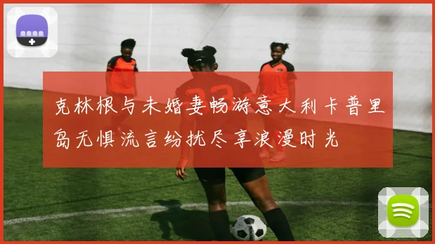 克林根与未婚妻畅游意大利卡普里岛无惧流言纷扰尽享浪漫时光