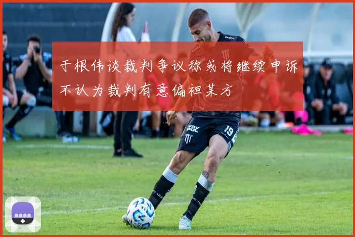 于根伟谈裁判争议称或将继续申诉不认为裁判有意偏袒某方