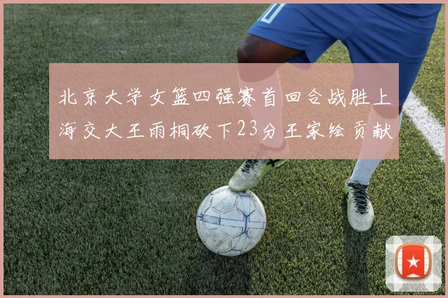 北京大学女篮四强赛首回合战胜上海交大王雨桐砍下23分王家绘贡献21分14篮板
