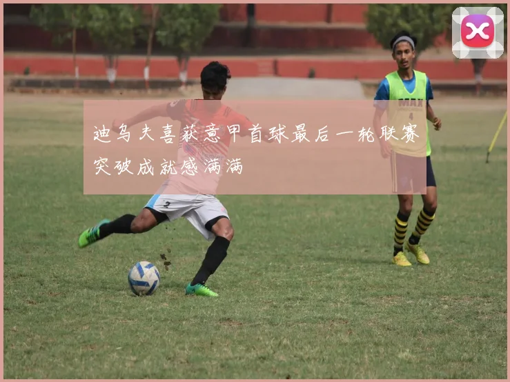 迪乌夫喜获意甲首球最后一轮联赛突破成就感满满