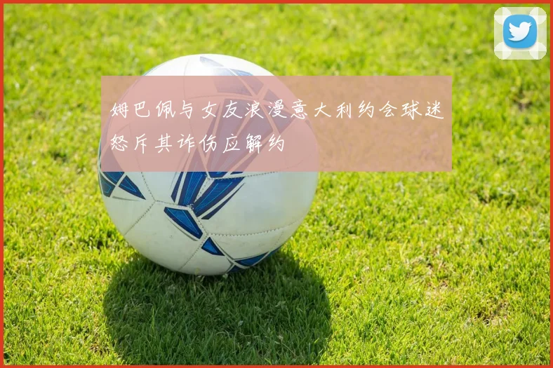姆巴佩与女友浪漫意大利约会球迷怒斥其诈伤应解约