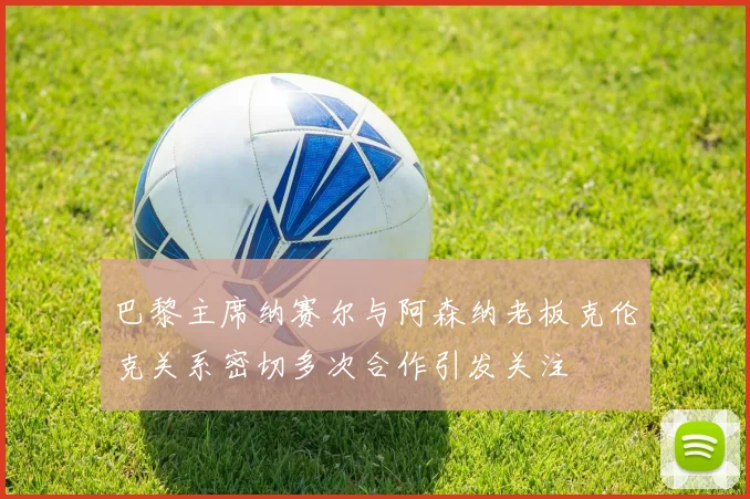 巴黎主席纳赛尔与阿森纳老板克伦克关系密切多次合作引发关注