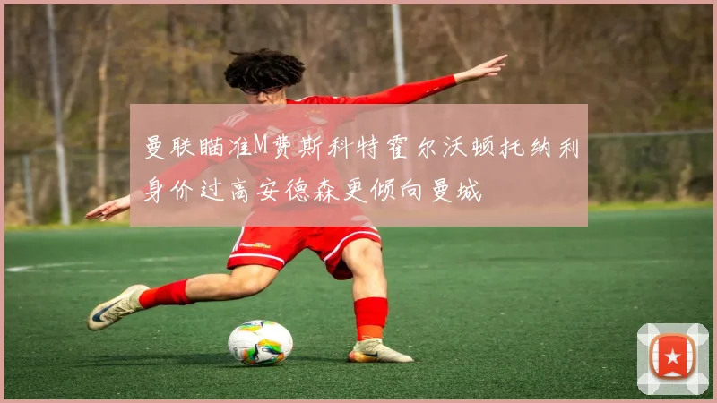 曼联瞄准M费斯科特霍尔沃顿托纳利身价过高安德森更倾向曼城