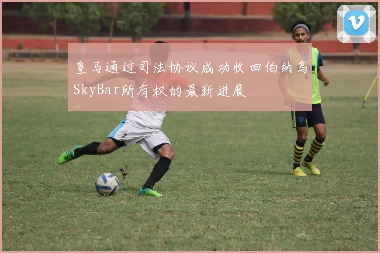 皇马通过司法协议成功收回伯纳乌SkyBar所有权的最新进展